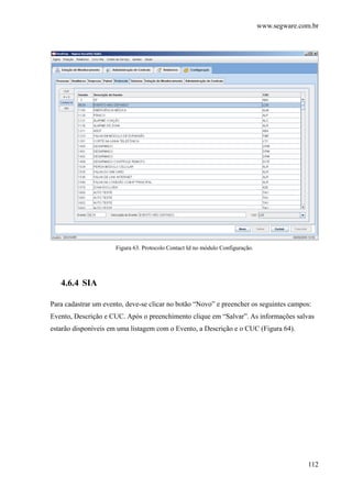 www.segware.com.br
112
Figura 63. Protocolo Contact Id no módulo Configuração.
4.6.4 SIA
Para cadastrar um evento, deve-se clicar no botão “Novo” e preencher os seguintes campos:
Evento, Descrição e CUC. Após o preenchimento clique em “Salvar”. As informações salvas
estarão disponíveis em uma listagem com o Evento, a Descrição e o CUC (Figura 64).
 