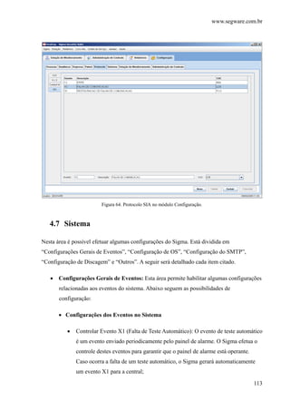 www.segware.com.br
113
Figura 64. Protocolo SIA no módulo Configuração.
4.7 Sistema
Nesta área é possível efetuar algumas configurações do Sigma. Está dividida em
“Configurações Gerais de Eventos”, “Configuração de OS”, “Configuração do SMTP”,
“Configuração de Discagem” e “Outros”. A seguir será detalhado cada item citado.
• Configurações Gerais de Eventos: Esta área permite habilitar algumas configurações
relacionadas aos eventos do sistema. Abaixo seguem as possibilidades de
configuração:
• Configurações dos Eventos no Sistema
• Controlar Evento X1 (Falta de Teste Automático): O evento de teste automático
é um evento enviado periodicamente pelo painel de alarme. O Sigma efetua o
controle destes eventos para garantir que o painel de alarme está operante.
Caso ocorra a falta de um teste automático, o Sigma gerará automaticamente
um evento X1 para a central;
 