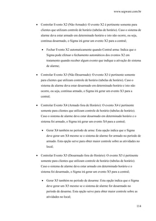 www.segware.com.br
114
• Controlar Evento X2 (Não Armado): O evento X2 é pertinente somente para
clientes que utilizam controle de horário (tabelas de horário). Caso o sistema de
alarme deva estar armado em determinado horário e isto não ocorre, ou seja,
continua desarmado, o Sigma irá gerar um evento X2 para a central;
• Fechar Evento X2 automaticamente quando Central arma: Indica que o
Sigma pode efetuar o fechamento automáticos dos eventos X2 em
tratamento quando receber algum evento que indique a ativação do sistema
de alarme;
• Controlar Evento X3 (Não Desarmado): O evento X3 é pertinente somente
para clientes que utilizam controle de horário (tabelas de horário). Caso o
sistema de alarme deva estar desarmado em determinado horário e isto não
ocorre, ou seja, continua armado, o Sigma irá gerar um evento X3 para a
central;
• Controlar Evento X4 (Armado fora de Horário): O evento X4 é pertinente
somente para clientes que utilizam controle de horário (tabelas de horário).
Caso o sistema de alarme deva estar desarmado em determinado horário e o
sistema foi armado, o Sigma irá gerar um evento X4 para a central;
• Gerar X4 também no período de arme: Esta opção indica que o Sigma
deve gerar um X4 mesmo se o sistema de alarme for armado no período de
armado. Esta opção serve para obter maior controle sobre as atividades no
local;
• Controlar Evento X5 (Desarmado fora do Horário): O evento X5 é pertinente
somente para clientes que utilizam controle de horário (tabelas de horário).
Caso o sistema de alarme deva estar armado em determinado horário e o
sistema foi desarmado, o Sigma irá gerar um evento X5 para a central;
• Gerar X5 também no período de desarme: Esta opção indica que o Sigma
deve gerar um X5 mesmo se o sistema de alarme for desarmado no
período de desarme. Esta opção serve para obter maior controle sobre as
atividades no local;
 