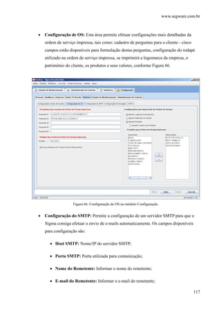 www.segware.com.br
117
• Configuração de OS: Esta área permite efetuar configurações mais detalhadas da
ordem de serviço impressa, tais como: cadastro de perguntas para o cliente - cinco
campos estão disponíveis para formulação destas perguntas, configuração do rodapé
utilizado na ordem de serviço impressa, se imprimirá a logomarca da empresa, o
patrimônio do cliente, os produtos e seus valores, conforme Figura 66.
Figura 66. Configuração de OS no módulo Configuração.
• Configuração do SMTP: Permite a configuração de um servidor SMTP para que o
Sigma consiga efetuar o envio de e-mails automaticamente. Os campos disponíveis
para configuração são:
• Host SMTP: Nome/IP do servidor SMTP;
• Porta SMTP: Porta utilizada para comunicação;
• Nome do Remetente: Informar o nome do remetente;
• E-mail do Remetente: Informar o e-mail do remetente;
 