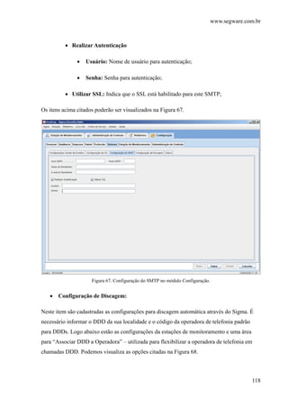 www.segware.com.br
118
• Realizar Autenticação
• Usuário: Nome de usuário para autenticação;
• Senha: Senha para autenticação;
• Utilizar SSL: Indica que o SSL está habilitado para este SMTP;
Os itens acima citados poderão ser visualizados na Figura 67.
Figura 67. Configuração do SMTP no módulo Configuração.
• Configuração de Discagem:
Neste item são cadastradas as configurações para discagem automática através do Sigma. É
necessário informar o DDD da sua localidade e o código da operadora de telefonia padrão
para DDDs. Logo abaixo estão as configurações da estações de monitoramento e uma área
para “Associar DDD a Operadora” – utilizada para flexibilizar a operadora de telefonia em
chamadas DDD. Podemos visualiza as opções citadas na Figura 68.
 