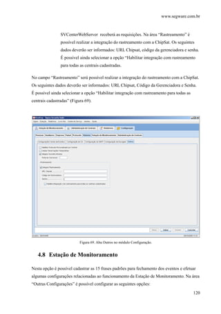 www.segware.com.br
120
SVCenterWebServer receberá as requisições. Na área “Rastreamento” é
possível realizar a integração do rastreamento com a ChipSat. Os seguintes
dados deverão ser informados: URL Chipsat, código da gerenciadora e senha.
É possível ainda selecionar a opção “Habilitar integração com rastreamento
para todas as centrais cadastradas.
No campo “Rastreamento” será possível realizar a integração do rastreamento com a ChipSat.
Os seguintes dados deverão ser informados: URL Chipsat, Código da Gerenciadora e Senha.
É possível ainda selecionar a opção “Habilitar integração com rastreamento para todas as
centrais cadastradas” (Figura 69).
Figura 69. Aba Outros no módulo Configuração.
4.8 Estação de Monitoramento
Nesta opção é possível cadastrar as 15 frases padrões para fechamento dos eventos e efetuar
algumas configurações relacionadas ao funcionamento da Estação de Monitoramento. Na área
“Outras Configurações” é possível configurar as seguintes opções:
 
