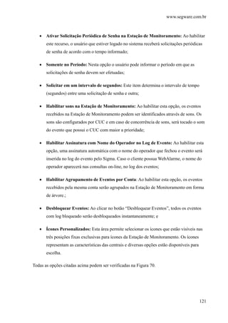 www.segware.com.br
121
• Ativar Solicitação Periódica de Senha na Estação de Monitoramento: Ao habilitar
este recurso, o usuário que estiver logado no sistema receberá solicitações periódicas
de senha de acordo com o tempo informado;
• Somente no Período: Nesta opção o usuário pode informar o período em que as
solicitações de senha devem ser efetuadas;
• Solicitar em um intervalo de segundos: Este item determina o intervalo de tempo
(segundos) entre uma solicitação de senha e outra;
• Habilitar sons na Estação de Monitoramento: Ao habilitar esta opção, os eventos
recebidos na Estação de Monitoramento podem ser identificados através de sons. Os
sons são configurados por CUC e em caso de concorrência de sons, será tocado o som
do evento que possui o CUC com maior a prioridade;
• Habilitar Assinatura com Nome do Operador no Log de Evento: Ao habilitar esta
opção, uma assinatura automática com o nome do operador que fechou o evento será
inserida no log do evento pelo Sigma. Caso o cliente possua WebAlarme, o nome do
operador aparecerá nas consultas on-line, no log dos eventos;
• Habilitar Agrupamento de Eventos por Conta: Ao habilitar esta opção, os eventos
recebidos pela mesma conta serão agrupados na Estação de Monitoramento em forma
de árvore.;
• Desbloquear Eventos: Ao clicar no botão “Desbloquear Eventos”, todos os eventos
com log bloqueado serão desbloqueados instantaneamente; e
• Ícones Personalizados: Esta área permite selecionar os ícones que estão visíveis nas
três posições fixas exclusivas para ícones da Estação de Monitoramento. Os ícones
representam as características das centrais e diversas opções estão disponíveis para
escolha.
Todas as opções citadas acima podem ser verificadas na Figura 70.
 
