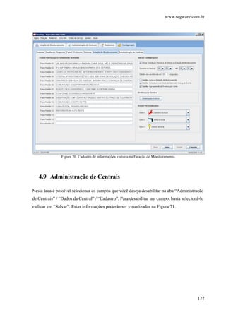 www.segware.com.br
122
Figura 70. Cadastro de informações visíveis na Estação de Monitoramento.
4.9 Administração de Centrais
Nesta área é possível selecionar os campos que você deseja desabilitar na aba “Administração
de Centrais” / “Dados da Central” / “Cadastro”. Para desabilitar um campo, basta selecioná-lo
e clicar em “Salvar”. Estas informações poderão ser visualizadas na Figura 71.
 