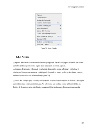 www.segware.com.br
125
Figura 74. Menu Estação
6.1.1 Agenda
A agenda possibilita o cadastro de contatos que podem ser utilizados para diversos fins. Estes
contatos estão disponíveis no Sigma para todos com acesso à Agenda.
A listagem de contatos é formada pela função do contato, nome, telefone 1 e telefone 2.
Abaixo da listagem de contatos, está disponível uma área para a gerência dos dados, ou seja,
cadastro e alteração das informações (Figura 75).
Ao lado dos campos para cadastro dos telefones existem ícones capazes de efetuar a discagem
automática para o número informado. Ao selecionar um contato com o telefone válido, os
botões de discagem serão habilitados para possibilitar a discagem diretamente da agenda.
 