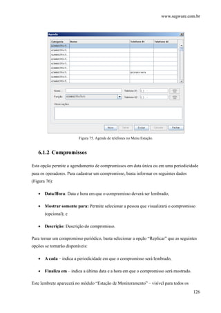 www.segware.com.br
126
Figura 75. Agenda de telefones no Menu Estação.
6.1.2 Compromissos
Esta opção permite o agendamento de compromissos em data única ou em uma periodicidade
para os operadores. Para cadastrar um compromisso, basta informar os seguintes dados
(Figura 76):
• Data/Hora: Data e hora em que o compromisso deverá ser lembrado;
• Mostrar somente para: Permite selecionar a pessoa que visualizará o compromisso
(opcional); e
• Descrição: Descrição do compromisso.
Para tornar um compromisso periódico, basta selecionar a opção “Replicar” que as seguintes
opções se tornarão disponíveis:
• A cada – indica a periodicidade em que o compromisso será lembrado,
• Finaliza em – indica a última data e a hora em que o compromisso será mostrado.
Este lembrete aparecerá no módulo “Estação de Monitoramento” – visível para todos os
 