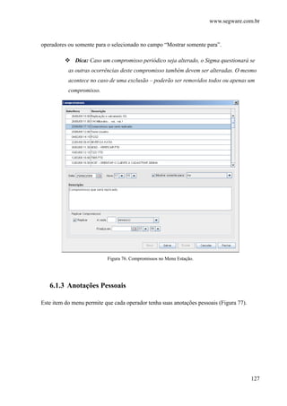 www.segware.com.br
127
operadores ou somente para o selecionado no campo “Mostrar somente para”.
Dica: Caso um compromisso periódico seja alterado, o Sigma questionará se
as outras ocorrências deste compromisso também devem ser alteradas. O mesmo
acontece no caso de uma exclusão – poderão ser removidos todos ou apenas um
compromisso.
Figura 76. Compromissos no Menu Estação.
6.1.3 Anotações Pessoais
Este item do menu permite que cada operador tenha suas anotações pessoais (Figura 77).
 