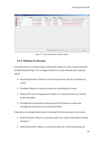 www.segware.com.br
129
Figura 78. Viaturas Deslocadas no Menu Estação.
6.1.5 Ordenar Eventos por
Esta opção permite a escolha de alguns critérios para ordenar os eventos listados na Estação
de Monitoramento (Figura 79). A listagem mostrará os eventos ordenados pelas seguintes
opções:
• Data de Recebimento: Ordena os eventos de acordo com a data de recebimento do
evento;
• Prioridade: Ordena os eventos de acordo com a prioridade dos eventos;
• Número de Eventos do Agrupamento: Ordena os eventos de acordo com o total de
eventos agrupados;
• Prioridade das Características Adicionais da Central: Ordena os eventos pela
prioridade das características da central selecionada;
Cada critério de ordenação pode ainda ser visualizado de forma crescente ou decrescente:
• Ordem Crescente: Ordena os eventos de acordo com o critério selecionado em ordem
crescente; e
• Ordem Decrescente: Ordena os eventos de acordo com o critério selecionado em
 