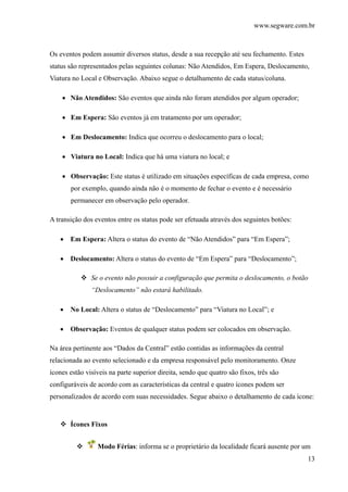 www.segware.com.br
13
Os eventos podem assumir diversos status, desde a sua recepção até seu fechamento. Estes
status são representados pelas seguintes colunas: Não Atendidos, Em Espera, Deslocamento,
Viatura no Local e Observação. Abaixo segue o detalhamento de cada status/coluna.
• Não Atendidos: São eventos que ainda não foram atendidos por algum operador;
• Em Espera: São eventos já em tratamento por um operador;
• Em Deslocamento: Indica que ocorreu o deslocamento para o local;
• Viatura no Local: Indica que há uma viatura no local; e
• Observação: Este status é utilizado em situações específicas de cada empresa, como
por exemplo, quando ainda não é o momento de fechar o evento e é necessário
permanecer em observação pelo operador.
A transição dos eventos entre os status pode ser efetuada através dos seguintes botões:
• Em Espera: Altera o status do evento de “Não Atendidos” para “Em Espera”;
• Deslocamento: Altera o status do evento de “Em Espera” para “Deslocamento”;
Se o evento não possuir a configuração que permita o deslocamento, o botão
“Deslocamento” não estará habilitado.
• No Local: Altera o status de “Deslocamento” para “Viatura no Local”; e
• Observação: Eventos de qualquer status podem ser colocados em observação.
Na área pertinente aos “Dados da Central” estão contidas as informações da central
relacionada ao evento selecionado e da empresa responsável pelo monitoramento. Onze
ícones estão visíveis na parte superior direita, sendo que quatro são fixos, três são
configuráveis de acordo com as características da central e quatro ícones podem ser
personalizados de acordo com suas necessidades. Segue abaixo o detalhamento de cada ícone:
Ícones Fixos
Modo Férias: informa se o proprietário da localidade ficará ausente por um
 