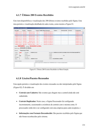 www.segware.com.br
131
6.1.7 Últimos 200 Eventos Recebidos
Este item disponibiliza a visualização dos 200 últimos eventos recebidos pelo Sigma. Esta
área permite a visualização detalhada de cada evento, como mostra a Figura 81.
Figura 81. Últimos 200 Eventos Recebidos no Menu Estação.
6.1.8 Lixeira/Pacotes Recusados
Esta opção permite a visualização dos eventos recusados ou não interpretados pelo Sigma
(Figura 82). É dividido em:
• Centrais sem Cadastro: São eventos que chegam mas a central ainda não está
cadastrada;
• Centrais Duplicadas: Neste caso, o Sigma Processador foi configurado
incorretamente, ocasionando a existência de centrais com o mesma conta. O
processador então deve ser configurado com uma empresa para cada receptora; e
• Informações com Formato Desconhecido: São pacotes recebidos pelo Sigma que
não foram reconhecidos pelo sistema.
 
