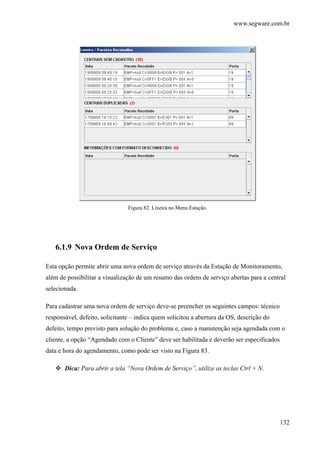 www.segware.com.br
132
Figura 82. Lixeira no Menu Estação.
6.1.9 Nova Ordem de Serviço
Esta opção permite abrir uma nova ordem de serviço através da Estação de Monitoramento,
além de possibilitar a visualização de um resumo das ordens de serviço abertas para a central
selecionada.
Para cadastrar uma nova ordem de serviço deve-se preencher os seguintes campos: técnico
responsável, defeito, solicitante – indica quem solicitou a abertura da OS, descrição do
defeito, tempo previsto para solução do problema e, caso a manutenção seja agendada com o
cliente, a opção “Agendado com o Cliente” deve ser habilitada e deverão ser especificados
data e hora do agendamento, como pode ser visto na Figura 83.
Dica: Para abrir a tela “Nova Ordem de Serviço”, utilize as teclas Ctrl + N.
 