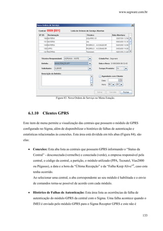 www.segware.com.br
133
Figura 83. Nova Ordem de Serviço no Menu Estação.
6.1.10 Clientes GPRS
Este item de menu permite a visualização das centrais que possuem o módulo de GPRS
configurado no Sigma, além de disponibilizar o histórico de falhas de autenticação e
estatísticas relacionadas às conexões. Esta área está dividida em três abas (Figura 84), são
elas:
• Conexões: Esta aba lista as centrais que possuem GPRS informando o “Status da
Central” - desconectada (vermelho) e conectada (verde), a empresa responsável pela
central, o código da central, a partição, o módulo utilizado (PPA, Tecnatel, Vias2000
ou Pégasus), a data e a hora da “Última Recepção” e da “Falha Keep Alive”9
, caso esta
tenha ocorrido.
Ao selecionar uma central, a aba correspondente ao seu módulo é habilitada e o envio
de comandos torna-se possível de acordo com cada módulo.
• Histórico de Falhas de Autenticação: Esta área lista as ocorrências de falha de
autenticação do módulo GPRS da central com o Sigma. Uma falha acontece quando o
IMEI é enviado pelo módulo GPRS para o Sigma Receptor GPRS e este não é
 