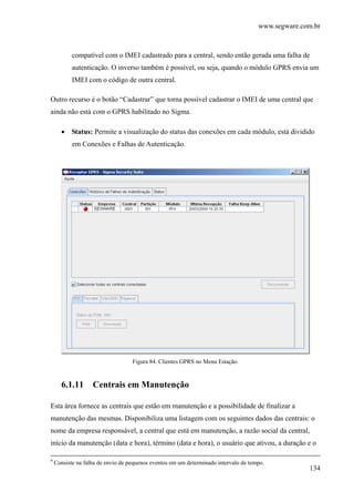 www.segware.com.br
134
compatível com o IMEI cadastrado para a central, sendo então gerada uma falha de
autenticação. O inverso também é possível, ou seja, quando o módulo GPRS envia um
IMEI com o código de outra central.
Outro recurso é o botão “Cadastrar” que torna possível cadastrar o IMEI de uma central que
ainda não está com o GPRS habilitado no Sigma.
• Status: Permite a visualização do status das conexões em cada módulo, está dividido
em Conexões e Falhas de Autenticação.
Figura 84. Clientes GPRS no Menu Estação.
6.1.11 Centrais em Manutenção
Esta área fornece as centrais que estão em manutenção e a possibilidade de finalizar a
manutenção das mesmas. Disponibiliza uma listagem com os seguintes dados das centrais: o
nome da empresa responsável, a central que está em manutenção, a razão social da central,
início da manutenção (data e hora), término (data e hora), o usuário que ativou, a duração e o
9
Consiste na falha de envio de pequenos eventos em um determinado intervalo de tempo.
 