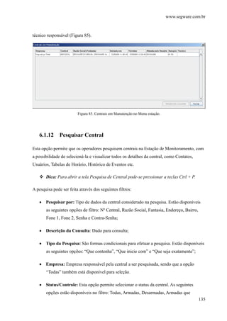 www.segware.com.br
135
técnico responsável (Figura 85).
Figura 85. Centrais em Manutenção no Menu estação.
6.1.12 Pesquisar Central
Esta opção permite que os operadores pesquisem centrais na Estação de Monitoramento, com
a possibilidade de selecioná-la e visualizar todos os detalhes da central, como Contatos,
Usuários, Tabelas de Horário, Histórico de Eventos etc.
Dica: Para abrir a tela Pesquisa de Central pode-se pressionar a teclas Ctrl + P.
A pesquisa pode ser feita através dos seguintes filtros:
• Pesquisar por: Tipo de dados da central considerado na pesquisa. Estão disponíveis
as seguintes opções de filtro: Nº Central, Razão Social, Fantasia, Endereço, Bairro,
Fone 1, Fone 2, Senha e Contra-Senha;
• Descrição da Consulta: Dado para consulta;
• Tipo da Pesquisa: São formas condicionais para efetuar a pesquisa. Estão disponíveis
as seguintes opções: “Que contenha”, “Que inicie com” e “Que seja exatamente”;
• Empresa: Empresa responsável pela central a ser pesquisada, sendo que a opção
“Todas” também está disponível para seleção.
• Status/Controle: Esta opção permite selecionar o status da central. As seguintes
opções estão disponíveis no filtro: Todas, Armadas, Desarmadas, Armadas que
 