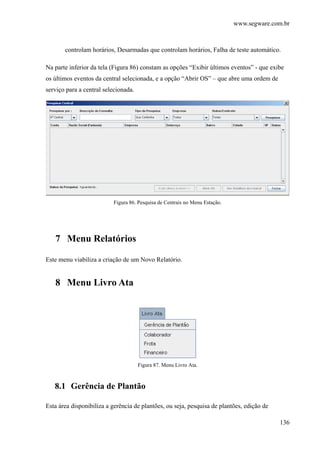 www.segware.com.br
136
controlam horários, Desarmadas que controlam horários, Falha de teste automático.
Na parte inferior da tela (Figura 86) constam as opções “Exibir últimos eventos” - que exibe
os últimos eventos da central selecionada, e a opção “Abrir OS” – que abre uma ordem de
serviço para a central selecionada.
Figura 86. Pesquisa de Centrais no Menu Estação.
7 Menu Relatórios
Este menu viabiliza a criação de um Novo Relatório.
8 Menu Livro Ata
Figura 87. Menu Livro Ata.
8.1 Gerência de Plantão
Esta área disponibiliza a gerência de plantões, ou seja, pesquisa de plantões, edição de
 