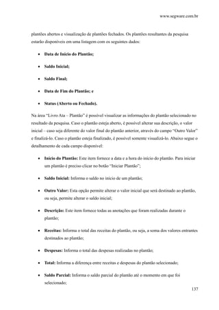 www.segware.com.br
137
plantões abertos e visualização de plantões fechados. Os plantões resultantes da pesquisa
estarão disponíveis em uma listagem com os seguintes dados:
• Data de Início do Plantão;
• Saldo Inicial;
• Saldo Final;
• Data de Fim do Plantão; e
• Status (Aberto ou Fechado).
Na área “Livro Ata – Plantão” é possível visualizar as informações do plantão selecionado no
resultado da pesquisa. Caso o plantão esteja aberto, é possível alterar sua descrição, o valor
inicial – caso seja diferente do valor final do plantão anterior, através do campo “Outro Valor”
e finalizá-lo. Caso o plantão esteja finalizado, é possível somente visualizá-lo. Abaixo segue o
detalhamento de cada campo disponível:
• Início do Plantão: Este item fornece a data e a hora do início do plantão. Para iniciar
um plantão é preciso clicar no botão “Iniciar Plantão”;
• Saldo Inicial: Informa o saldo no início de um plantão;
• Outro Valor: Esta opção permite alterar o valor inicial que será destinado ao plantão,
ou seja, permite alterar o saldo inicial;
• Descrição: Este item fornece todas as anotações que foram realizadas durante o
plantão;
• Receitas: Informa o total das receitas do plantão, ou seja, a soma dos valores entrantes
destinados ao plantão;
• Despesas: Informa o total das despesas realizadas no plantão;
• Total: Informa a diferença entre receitas e despesas do plantão selecionado;
• Saldo Parcial: Informa o saldo parcial do plantão até o momento em que foi
selecionado;
 