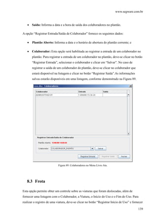 www.segware.com.br
139
• Saída: Informa a data e a hora de saída dos colaboradores no plantão.
A opção “Registrar Entrada/Saída de Colaborador” fornece os seguintes dados:
• Plantão Aberto: Informa a data e o horário de abertura do plantão corrente; e
• Colaborador: Esta opção será habilitada ao registrar a entrada de um colaborador no
plantão. Para registrar a entrada de um colaborador no plantão, deve-se clicar no botão
“Registrar Entrada”, selecionar o colaborador e clicar em “Salvar”. No caso de
registrar a saída de um colaborador do plantão, deve-se clicar no colaborador que
estará disponível na listagem e clicar no botão “Registrar Saída”.As informações
salvas estarão disponíveis em uma listagem, conforme demonstrado na Figura 89.
Figura 89. Colaboradores no Menu Livro Ata.
8.3 Frota
Esta opção permite obter um controle sobre as viaturas que foram deslocadas, além de
fornecer uma listagem com o Colaborador, a Viatura, o Início do Uso e o Fim do Uso. Para
realizar o registro de uma viatura, deve-se clicar no botão “Registrar Início de Uso” e fornecer
 