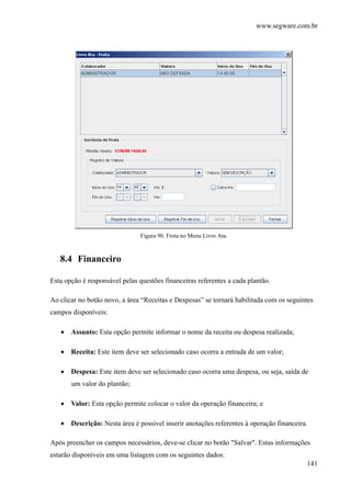 www.segware.com.br
141
Figura 90. Frota no Menu Livro Ata.
8.4 Financeiro
Esta opção é responsável pelas questões financeiras referentes a cada plantão.
Ao clicar no botão novo, a área “Receitas e Despesas” se tornará habilitada com os seguintes
campos disponíveis:
• Assunto: Esta opção permite informar o nome da receita ou despesa realizada;
• Receita: Este item deve ser selecionado caso ocorra a entrada de um valor;
• Despesa: Este item deve ser selecionado caso ocorra uma despesa, ou seja, saída de
um valor do plantão;
• Valor: Esta opção permite colocar o valor da operação financeira; e
• Descrição: Nesta área é possível inserir anotações referentes à operação financeira.
Após preencher os campos necessários, deve-se clicar no botão "Salvar". Estas informações
estarão disponíveis em uma listagem com os seguintes dados:
 
