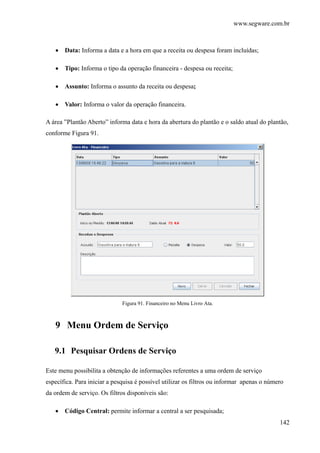 www.segware.com.br
142
• Data: Informa a data e a hora em que a receita ou despesa foram incluídas;
• Tipo: Informa o tipo da operação financeira - despesa ou receita;
• Assunto: Informa o assunto da receita ou despesa;
• Valor: Informa o valor da operação financeira.
A área ”Plantão Aberto” informa data e hora da abertura do plantão e o saldo atual do plantão,
conforme Figura 91.
Figura 91. Financeiro no Menu Livro Ata.
9 Menu Ordem de Serviço
9.1 Pesquisar Ordens de Serviço
Este menu possibilita a obtenção de informações referentes a uma ordem de serviço
específica. Para iniciar a pesquisa é possível utilizar os filtros ou informar apenas o número
da ordem de serviço. Os filtros disponíveis são:
• Código Central: permite informar a central a ser pesquisada;
 