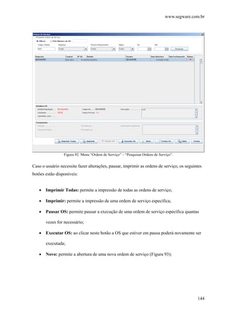 www.segware.com.br
144
Figura 92. Menu “Ordem de Serviço” – “Pesquisar Ordens de Serviço”.
Caso o usuário necessite fazer alterações, pausar, imprimir as ordens de serviço, os seguintes
botões estão disponíveis:
• Imprimir Todas: permite a impressão de todas as ordens de serviço;
• Imprimir: permite a impressão de uma ordem de serviço específica;
• Pausar OS: permite pausar a execução de uma ordem de serviço específica quantas
vezes for necessário;
• Executar OS: ao clicar neste botão a OS que estiver em pausa poderá novamente ser
executada;
• Novo: permite a abertura de uma nova ordem de serviço (Figura 93);
 