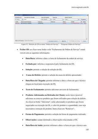 www.segware.com.br
145
Figura 93. Abertura de OS no menu “Ordem de Serviço” – “Pesquisar Ordens de Serviço”.
• Fechar OS: ao clicar neste botão a tela "Fechamento de Ordem de Serviço" estará
visível com as seguintes informações:
• Data/Hora: informa a data e a hora do fechamento da ordem de serviço;
• Fechada por: informa o responsável pelo fechamento da OS;
• Solução: permite a seleção da solução da OS;
• Causa do Defeito: permite a seleção da causa do defeito apresentado;
• Data/Hora de Chegada: permite informar a data e a hora em que o técnico
chegou no local para execução da OS;
• Texto de Fechamento: permite adicionar um texto de fechamento;
• Produtos Adicionados ou Retirados do Cliente: neste item é possível
adicionar ou remover produtos que foram utilizados para solução do defeito.
Ao clicar no botão "Adicionar", serão adicionados os produtos que foram
negociados na execução da OS, o valor do produto e a quantidade, caso seja
necessário a remoção do produto, basta clicar em "Remover";
• Forma de Pagamento: permite a seleção da forma de pagamento realizado;
• Observações: campo destinado a observações relacionadas a OS;
• Data/Hora de Saída: permite informar a data e a hora em que o técnico saiu
 
