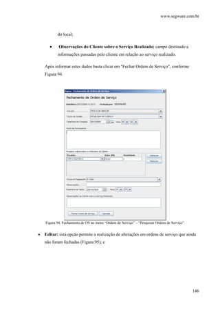 www.segware.com.br
146
do local;
• Observações do Cliente sobre o Serviço Realizado: campo destinado a
informações passadas pelo cliente em relação ao serviço realizado.
Após informar estes dados basta clicar em "Fechar Ordem de Serviço", conforme
Figura 94.
Figura 94. Fechamento de OS no menu “Ordem de Serviço” – “Pesquisar Ordens de Serviço”.
• Editar: esta opção permite a realização de alterações em ordens de serviço que ainda
não foram fechadas (Figura 95); e
 
