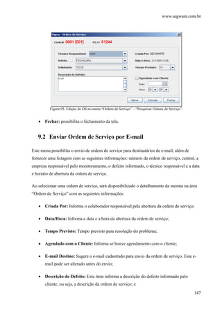 www.segware.com.br
147
Figura 95. Edição de OS no menu “Ordem de Serviço” – “Pesquisar Ordens de Serviço”.
• Fechar: possibilita o fechamento da tela.
9.2 Enviar Ordem de Serviço por E-mail
Este menu possibilita o envio de ordens de serviço para destinatários de e-mail, além de
fornecer uma listagem com as seguintes informações: número da ordem de serviço, central, a
empresa responsável pelo monitoramento, o defeito informado, o técnico responsável e a data
e horário de abertura da ordem de serviço.
Ao selecionar uma ordem de serviço, será disponibilizado o detalhamento da mesma na área
“Ordem de Serviço” com as seguintes informações:
• Criada Por: Informa o colaborador responsável pela abertura da ordem de serviço;
• Data/Hora: Informa a data e a hora da abertura da ordem de serviço;
• Tempo Previsto: Tempo previsto para resolução do problema;
• Agendado com o Cliente: Informa se houve agendamento com o cliente;
• E-mail Destino: Sugere o e-mail cadastrado para envio da ordem de serviço. Este e-
mail pode ser alterado antes do envio;
• Descrição do Defeito: Este item informa a descrição do defeito informado pelo
cliente, ou seja, a descrição da ordem de serviço; e
 