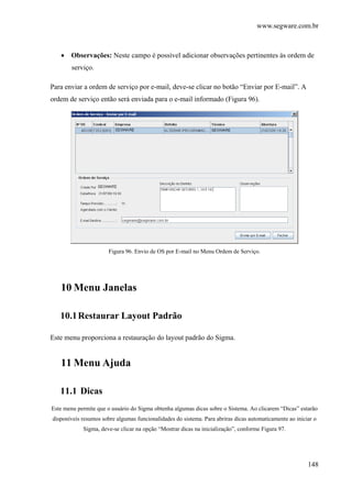 www.segware.com.br
148
• Observações: Neste campo é possível adicionar observações pertinentes às ordem de
serviço.
Para enviar a ordem de serviço por e-mail, deve-se clicar no botão “Enviar por E-mail”. A
ordem de serviço então será enviada para o e-mail informado (Figura 96).
Figura 96. Envio de OS por E-mail no Menu Ordem de Serviço.
10 Menu Janelas
10.1Restaurar Layout Padrão
Este menu proporciona a restauração do layout padrão do Sigma.
11 Menu Ajuda
11.1 Dicas
Este menu permite que o usuário do Sigma obtenha algumas dicas sobre o Sistema. Ao clicarem “Dicas” estarão
disponíveis resumos sobre algumas funcionalidades do sistema. Para abriras dicas automaticamente ao iniciar o
Sigma, deve-se clicar na opção “Mostrar dicas na inicialização”, conforme Figura 97.
 