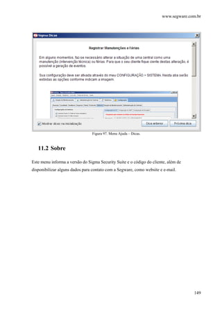 www.segware.com.br
149
Figura 97. Menu Ajuda – Dicas.
11.2 Sobre
Este menu informa a versão do Sigma Security Suite e o código do cliente, além de
disponibilizar alguns dados para contato com a Segware, como website e e-mail.
 