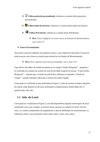 www.segware.com.br
15
Utiliza protocolo personalizado: informa se a central utiliza protocolo
personalizado;
Utiliza tabela de horários: informa se a central utiliza tabela de horários;
Utiliza WebAlarme: informa se a central utiliza WebAlarme.
Dica: Para Configurar os ícones ativos na Estação de Monitoramento,
veja o item 3.8
Ícones Personalizados
Nesta área é possível cadastrar seus próprios ícones e suas respectivas descrições. É possível
ainda associar estes ícones às centrais para mostrá-los na Estação de Monitoramento.
Dica: Para cadastrar um ícone personalizado, veja o item 3.3.8.
Logo abaixo dos dados da central encontram-se os campos “Senha (Pergunta)” – pergunta a
ser realizada aos contatos da central em caso de atividade suspeita na mesma, “Contra Senha
(Resposta)” – resposta que o contato da central deve informar ao operador e “Senha de
Coação” - quando utilizada, indica que o cliente esta sendo coagido.
Como pode ser verificado na área delimitada na Figura 2, além de mostrar os dados cadastrais
da central, estão disponíveis diversas informações complementares subdivididas em 15
(quinze) abas. São elas:
1.1 Info. do Local
Como pode ser visualizado na Figura 3, esta aba disponibiliza algumas informações do local
monitorado como, por exemplo, se existem armas, pessoas ou cachorro no local, nível de
risco, se o cliente é proprietário do equipamento, a data de habilitação do monitoramento, as
referências sobre a sua localização, observações sobre o local, entre outros.
 