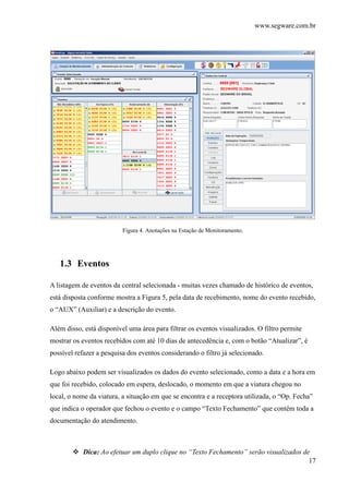 www.segware.com.br
17
Figura 4. Anotações na Estação de Monitoramento.
1.3 Eventos
A listagem de eventos da central selecionada - muitas vezes chamado de histórico de eventos,
está disposta conforme mostra a Figura 5, pela data de recebimento, nome do evento recebido,
o “AUX” (Auxiliar) e a descrição do evento.
Além disso, está disponível uma área para filtrar os eventos visualizados. O filtro permite
mostrar os eventos recebidos com até 10 dias de antecedência e, com o botão “Atualizar”, é
possível refazer a pesquisa dos eventos considerando o filtro já selecionado.
Logo abaixo podem ser visualizados os dados do evento selecionado, como a data e a hora em
que foi recebido, colocado em espera, deslocado, o momento em que a viatura chegou no
local, o nome da viatura, a situação em que se encontra e a receptora utilizada, o “Op. Fecha”
que indica o operador que fechou o evento e o campo “Texto Fechamento” que contém toda a
documentação do atendimento.
Dica: Ao efetuar um duplo clique no “Texto Fechamento” serão visualizados de
 