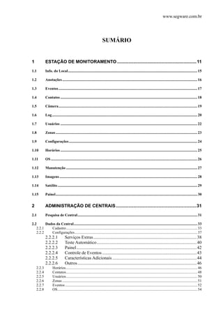 www.segware.com.br
SUMÁRIO
1  ESTAÇÃO DE MONITORAMENTO ...............................................................11 
1.1  Info. do Local.........................................................................................................................................15 
1.2  Anotações...............................................................................................................................................16 
1.3  Eventos...................................................................................................................................................17 
1.4  Contatos .................................................................................................................................................18 
1.5  Câmera...................................................................................................................................................19 
1.6  Log..........................................................................................................................................................20 
1.7  Usuários .................................................................................................................................................22 
1.8  Zonas......................................................................................................................................................23 
1.9  Configurações........................................................................................................................................24 
1.10  Horários .................................................................................................................................................25 
1.11  OS ...........................................................................................................................................................26 
1.12  Manutenção ...........................................................................................................................................27 
1.13  Imagens..................................................................................................................................................28 
1.14  Satélite....................................................................................................................................................29 
1.15  Painel......................................................................................................................................................30 
2  ADMINISTRAÇÃO DE CENTRAIS................................................................31 
2.1  Pesquisa de Central...............................................................................................................................31 
2.2  Dados da Central...................................................................................................................................33 
2.2.1  Cadastro...........................................................................................................................................33 
2.2.2  Configurações..................................................................................................................................37 
2.2.2.1  Serviços Extras............................................................................................38 
2.2.2.2  Teste Automático.........................................................................................40 
2.2.2.3  Painel...........................................................................................................42 
2.2.2.4  Controle de Eventos ....................................................................................43 
2.2.2.5  Características Adicionais ...........................................................................44 
2.2.2.6  Outros..........................................................................................................46 
2.2.3  Horários...........................................................................................................................................46 
2.2.4  Contatos...........................................................................................................................................48 
2.2.5  Usuários...........................................................................................................................................50 
2.2.6  Zonas ...............................................................................................................................................51 
2.2.7  Eventos............................................................................................................................................52 
2.2.8  OS....................................................................................................................................................54 
 
