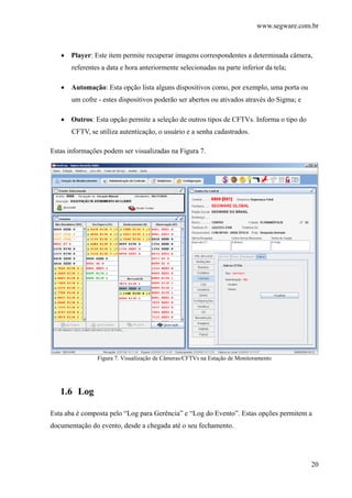 www.segware.com.br
20
• Player: Este item permite recuperar imagens correspondentes a determinada câmera,
referentes a data e hora anteriormente selecionadas na parte inferior da tela;
• Automação: Esta opção lista alguns dispositivos como, por exemplo, uma porta ou
um cofre - estes dispositivos poderão ser abertos ou ativados através do Sigma; e
• Outros: Esta opção permite a seleção de outros tipos de CFTVs. Informa o tipo do
CFTV, se utiliza autenticação, o usuário e a senha cadastrados.
Estas informações podem ser visualizadas na Figura 7.
Figura 7. Visualização de Câmeras/CFTVs na Estação de Monitoramento
1.6 Log
Esta aba é composta pelo “Log para Gerência” e “Log do Evento”. Estas opções permitem a
documentação do evento, desde a chegada até o seu fechamento.
 