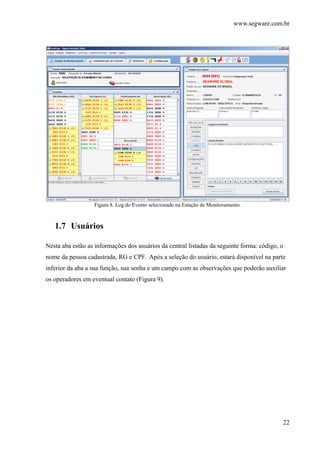 www.segware.com.br
22
Figura 8. Log do Evento selecionado na Estação de Monitoramento.
1.7 Usuários
Nesta aba estão as informações dos usuários da central listadas da seguinte forma: código, o
nome da pessoa cadastrada, RG e CPF. Após a seleção do usuário, estará disponível na parte
inferior da aba a sua função, sua senha e um campo com as observações que poderão auxiliar
os operadores em eventual contato (Figura 9).
 