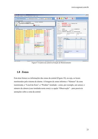 www.segware.com.br
23
Figura 9. Usuários da central na Estação de Monitoramento
1.8 Zonas
Esta área fornece as informações das zonas da central (Figura 10), ou seja, os locais
monitorados pelo sistema de alarme. A listagem de zonas informa o “Número” da zona
monitorada, o “Local da Zona”, o “Produto” instalado - como, por exemplo, um sensor, o
número da câmera (caso instalada nesta zona) e a opção “Observação” – para possíveis
anotações sobre a zona da central.
 