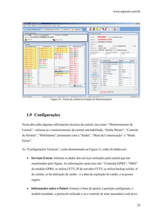 www.segware.com.br
24
Figura 10. Zonas da central na Estação de Monitoramento
1.9 Configurações
Nesta aba estão algumas informações técnicas da central, tais como: “Monitoramento da
Central” - informa se o monitoramento da central está habilitado, “Senha Mestre”, “Controle
de Horário”, “WebAlarme” juntamente com a “Senha”, “Meio de Comunicação” e “Modo
Férias”.
As “Configurações Técnicas”, como demonstrado na Figura 11, estão divididas em:
• Serviços Extras: Informa os dados dos serviços utilizados pela central que são
monitorados pelo Sigma. As informações nesta área são: “Controlar GPRS”, “IMEI”
do módulo GPRS, se utiliza CFTV, IP do servidor CFTV, se utiliza backup celular, nº
do celular, se há utilização de cartão - e a data da expiração do cartão, e se possui
seguro.
• Informações sobre o Painel: Fornece o fone do painel, a partição configurada, o
modelo instalado, o protocolo utilizado e se o controle de teste automático está ativo.
 