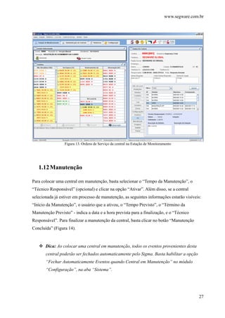 www.segware.com.br
27
Figura 13. Ordens de Serviço da central na Estação de Monitoramento
1.12Manutenção
Para colocar uma central em manutenção, basta selecionar o “Tempo da Manutenção”, o
“Técnico Responsável” (opcional) e clicar na opção “Ativar”. Além disso, se a central
selecionada já estiver em processo de manutenção, as seguintes informações estarão visíveis:
“Início da Manutenção”, o usuário que a ativou, o “Tempo Previsto”, o “Término da
Manutenção Previsto” - indica a data e a hora prevista para a finalização, e o “Técnico
Responsável”. Para finalizar a manutenção da central, basta clicar no botão “Manutenção
Concluída” (Figura 14).
Dica: Ao colocar uma central em manutenção, todos os eventos provenientes desta
central poderão ser fechados automaticamente pelo Sigma. Basta habilitar a opção
“Fechar Automaticamente Eventos quando Central em Manutenção” no módulo
“Configuração”, na aba “Sistema”.
 
