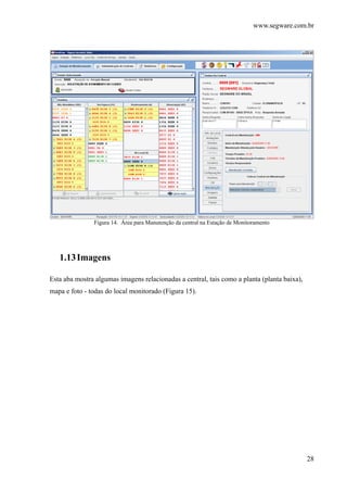 www.segware.com.br
28
Figura 14. Área para Manutenção da central na Estação de Monitoramento
1.13Imagens
Esta aba mostra algumas imagens relacionadas a central, tais como a planta (planta baixa),
mapa e foto - todas do local monitorado (Figura 15).
 