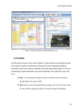www.segware.com.br
29
Figura 15. Imagens da central na Estação de Monitoramento
1.14Satélite
Ao selecionar um evento e clicar na aba “Satélite”, o Sigma mostrará a localização do cliente
com imagens de satélite. A localização é efetuada através das coordenadas geográficas
(localização exata) ou do endereço cadastrado (localização aproximada) (Figura 16). Caso as
coordenadas já estejam cadastradas, estas serão consideradas. Para cadastrá-las, veja o item
2.2.1.
Dica: As coordenadas geográficas podem ser obtidas através do software
Google Earth ou de sistemas GPS.
Dica: Vários recursos estão disponíveis no mapa, como recurso de zoom, nomes
de ruas, cidades, imagens de satélite ou somente do mapa da localidade.
 