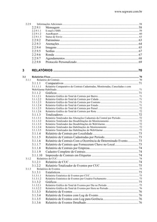 www.segware.com.br
2.2.9  Informações Adicionais...................................................................................................................58 
2.2.9.1  Mensagem ...................................................................................................58 
2.2.9.1.1  E-mail e SMS .....................................................................................................................59 
2.2.9.1.2  AutoReport.........................................................................................................................60 
2.2.9.1.3  Status de Envio...................................................................................................................63 
2.2.9.2  Patrimônio...................................................................................................63 
2.2.9.3  Anotações....................................................................................................64 
2.2.9.4  Imagens .......................................................................................................65 
2.2.9.5  Senhas .........................................................................................................67 
2.2.9.6  Ronda ..........................................................................................................67 
2.2.9.7  Agendamentos.............................................................................................68 
2.2.9.8  Protocolo Personalizado..............................................................................69 
3  RELATÓRIOS ................................................................................................70 
3.1  Relatórios Fixos.....................................................................................................................................70 
3.1.1  Relatório de Centrais .......................................................................................................................70 
3.1.1.1  Comparativos ..............................................................................................71 
3.1.1.1.1  Relatório Comparativo de Centrais Cadastradas, Monitoradas, Canceladas e com
WebAlarme Habilitado............................................................................................................................71 
3.1.1.2  Gráficos.......................................................................................................71 
3.1.1.2.1  Relatório Gráfico do Total de Centrais por Bairro..............................................................71 
3.1.1.2.2  Relatório Gráfico do Total de Centrais por Cidade.............................................................71 
3.1.1.2.3  Relatório Gráfico do Total de Centrais por Contrato..........................................................71 
3.1.1.2.4  Relatório Gráfico do Total de Centrais por Estado.............................................................71 
3.1.1.2.5  Relatório Gráfico do Total de Centrais por Painel..............................................................72 
3.1.1.2.6  Relatório Gráfico do Total de Centrais por Rota ................................................................72 
3.1.1.3  Totalizadores ...............................................................................................72 
3.1.1.3.1  Relatório Totalizador das Alterações Cadastrais da Central por Período............................72 
3.1.1.3.2  Relatório Totalizador das Desabilitações do Monitoramento.............................................72 
3.1.1.3.3  Relatório Totalizador das Desabilitações do WebAlarme...................................................72 
3.1.1.3.4  Relatório Totalizador das Habilitações do Monitoramento ................................................72 
3.1.1.3.5  Relatório Totalizador das Habilitações do WebAlarme......................................................73 
3.1.1.4  Relatório de Centrais por Localidade..........................................................73 
3.1.1.5  Relatório de Centrais Cadastradas por Período...........................................73 
3.1.1.6  Relatório de Centrais Com a Ocorrência de Determinado Evento..............73 
3.1.1.7  Relatório de Centrais que Forneceram Chave no Local..............................73 
3.1.1.8  Relatório de Centrais por Empresa..............................................................74 
3.1.1.9  Cadastro Completo de Centrais...................................................................74 
3.1.1.10  Impressão de Centrais em Etiquetas ...........................................................74 
3.1.2  Relatórios de CUC...........................................................................................................................74 
3.1.2.1  Relatório de CUC........................................................................................74 
3.1.2.2  Relatório Totalizador de Eventos por CUC.................................................75 
3.1.3  Relatórios de Eventos......................................................................................................................75 
3.1.3.1  Estatísticos...................................................................................................75 
3.1.3.1.1  Relatório Estatístico de Eventos por CUC..........................................................................75 
3.1.3.1.2  Relatório Estatístico de Eventos por Usuário Fechamento.................................................75 
3.1.3.2  Gráficos.......................................................................................................75 
3.1.3.2.1  Relatório Gráfico do Total de Eventos por Dia no Período ................................................75 
3.1.3.2.2  Relatório Gráfico do Total de Eventos por Hora no Período..............................................76 
3.1.3.3  Relatório de Eventos ...................................................................................76 
3.1.3.4  Relatório de Eventos com Log do Evento...................................................76 
3.1.3.5  Relatório de Eventos com Log para Gerência.............................................76 
3.1.3.6  Relatório de Eventos Detalhado..................................................................76 
 
