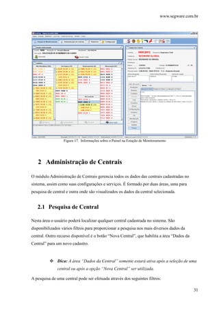 www.segware.com.br
31
Figura 17. Informações sobre o Painel na Estação de Monitoramento
2 Administração de Centrais
O módulo Administração de Centrais gerencia todos os dados das centrais cadastradas no
sistema, assim como suas configurações e serviços. É formado por duas áreas, uma para
pesquisa de central e outra onde são visualizados os dados da central selecionada.
2.1 Pesquisa de Central
Nesta área o usuário poderá localizar qualquer central cadastrada no sistema. São
disponibilizados vários filtros para proporcionar a pesquisa nos mais diversos dados da
central. Outro recurso disponível é o botão “Nova Central”, que habilita a área “Dados da
Central” para um novo cadastro.
Dica: A área “Dados da Central” somente estará ativa após a seleção de uma
central ou após a opção “Nova Central” ser utilizada.
A pesquisa de uma central pode ser efetuada através dos seguintes filtros:
 