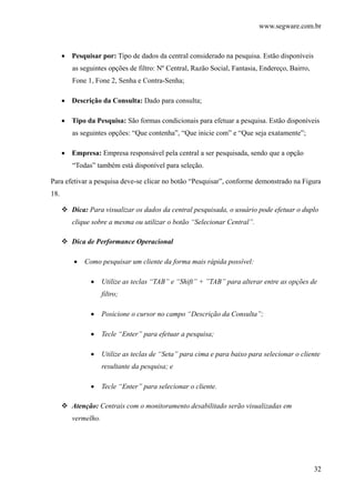 www.segware.com.br
32
• Pesquisar por: Tipo de dados da central considerado na pesquisa. Estão disponíveis
as seguintes opções de filtro: Nº Central, Razão Social, Fantasia, Endereço, Bairro,
Fone 1, Fone 2, Senha e Contra-Senha;
• Descrição da Consulta: Dado para consulta;
• Tipo da Pesquisa: São formas condicionais para efetuar a pesquisa. Estão disponíveis
as seguintes opções: “Que contenha”, “Que inicie com” e “Que seja exatamente”;
• Empresa: Empresa responsável pela central a ser pesquisada, sendo que a opção
“Todas” também está disponível para seleção.
Para efetivar a pesquisa deve-se clicar no botão “Pesquisar”, conforme demonstrado na Figura
18.
Dica: Para visualizar os dados da central pesquisada, o usuário pode efetuar o duplo
clique sobre a mesma ou utilizar o botão “Selecionar Central”.
Dica de Performance Operacional
• Como pesquisar um cliente da forma mais rápida possível:
• Utilize as teclas “TAB” e “Shift” + ”TAB” para alterar entre as opções de
filtro;
• Posicione o cursor no campo “Descrição da Consulta”;
• Tecle “Enter” para efetuar a pesquisa;
• Utilize as teclas de “Seta” para cima e para baixo para selecionar o cliente
resultante da pesquisa; e
• Tecle “Enter” para selecionar o cliente.
Atenção: Centrais com o monitoramento desabilitado serão visualizadas em
vermelho.
 