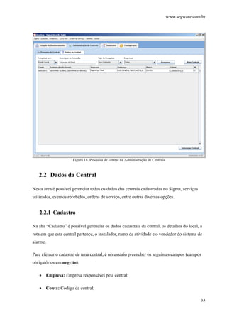 www.segware.com.br
33
Figura 18. Pesquisa de central na Administração de Centrais
2.2 Dados da Central
Nesta área é possível gerenciar todos os dados das centrais cadastradas no Sigma, serviços
utilizados, eventos recebidos, ordens de serviço, entre outras diversas opções.
2.2.1 Cadastro
Na aba “Cadastro” é possível gerenciar os dados cadastrais da central, os detalhes do local, a
rota em que esta central pertence, o instalador, ramo de atividade e o vendedor do sistema de
alarme.
Para efetuar o cadastro de uma central, é necessário preencher os seguintes campos (campos
obrigatórios em negrito):
• Empresa: Empresa responsável pela central;
• Conta: Código da central;
 