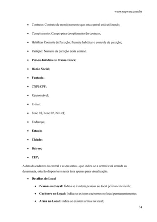 www.segware.com.br
34
• Contrato: Contrato de monitoramento que esta central está utilizando;
• Complemento: Campo para complemento do contrato;
• Habilitar Controle de Partição: Permite habilitar o controle de partição;
• Partição: Número da partição desta central;
• Pessoa Jurídica ou Pessoa Física;
• Razão Social;
• Fantasia;
• CNPJ/CPF;
• Responsável;
• E-mail;
• Fone 01, Fone 02, Nextel;
• Endereço;
• Estado;
• Cidade;
• Bairro;
• CEP;
A data do cadastro da central e o seu status - que indica se a central está armada ou
desarmada, estarão disponíveis nesta área apenas para visualização.
• Detalhes do Local
• Pessoas no Local: Indica se existem pessoas no local permanentemente;
• Cachorro no Local: Indica se existem cachorros no local permanentemente;
• Arma no Local: Indica se existem armas no local;
 