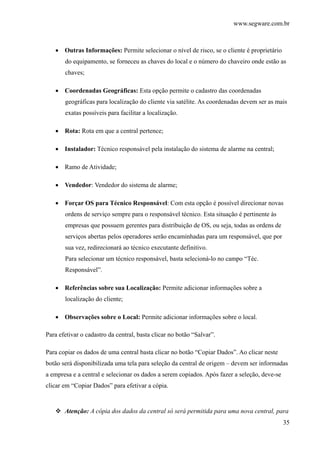 www.segware.com.br
35
• Outras Informações: Permite selecionar o nível de risco, se o cliente é proprietário
do equipamento, se forneceu as chaves do local e o número do chaveiro onde estão as
chaves;
• Coordenadas Geográficas: Esta opção permite o cadastro das coordenadas
geográficas para localização do cliente via satélite. As coordenadas devem ser as mais
exatas possíveis para facilitar a localização.
• Rota: Rota em que a central pertence;
• Instalador: Técnico responsável pela instalação do sistema de alarme na central;
• Ramo de Atividade;
• Vendedor: Vendedor do sistema de alarme;
• Forçar OS para Técnico Responsável: Com esta opção é possível direcionar novas
ordens de serviço sempre para o responsável técnico. Esta situação é pertinente às
empresas que possuem gerentes para distribuição de OS, ou seja, todas as ordens de
serviços abertas pelos operadores serão encaminhadas para um responsável, que por
sua vez, redirecionará ao técnico executante definitivo.
Para selecionar um técnico responsável, basta selecioná-lo no campo “Téc.
Responsável”.
• Referências sobre sua Localização: Permite adicionar informações sobre a
localização do cliente;
• Observações sobre o Local: Permite adicionar informações sobre o local.
Para efetivar o cadastro da central, basta clicar no botão “Salvar”.
Para copiar os dados de uma central basta clicar no botão “Copiar Dados”. Ao clicar neste
botão será disponibilizada uma tela para seleção da central de origem – devem ser informadas
a empresa e a central e selecionar os dados a serem copiados. Após fazer a seleção, deve-se
clicar em “Copiar Dados” para efetivar a cópia.
Atenção: A cópia dos dados da central só será permitida para uma nova central, para
 