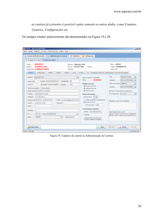 www.segware.com.br
36
as centrais já existentes é possível copiar somente os outros dados, como Contatos,
Usuários, Configurações etc.
Os campos citados anteriormente são demonstrados na Figura 19 e 20.
Figura 19. Cadastro da central na Administração de Centrais
 