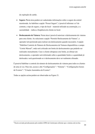 www.segware.com.br
39
de expiração do cartão.
• Seguro: Nesta área podem ser cadastradas informações sobre o seguro da central
monitorada. Ao habilitar a opção “Possui Seguro”, é possível informar o nº do
contrato, o tipo do seguro, o tipo do local – material utilizado na construção, e a
sazonalidade – indica a freqüência do cliente no local.
• Deslocamento de Viatura: Nesta área é possível autorizar o deslocamento de viaturas
para este cliente. Ao selecionar a opção “Permitir Deslocamento de Viatura”, o
operador terá permissão para realizar um deslocamento quando necessário. A opção
“Habilitar Controle do Número de Deslocamentos de Viaturas disponibiliza o campo
“Limite Mensal”, onde será colocado um limite de deslocamentos que poderão ser
realizados mensalmente. Caso o cliente ultrapasse este limite, ao efetuar um
deslocamento, o operador será informado sobre a quantidade limite e a quantidade já
deslocada e será questionado se o deslocamento deve ser realmente efetuado.
É possível habilitar o controle do número de deslocamentos de viaturas para todos os clientes
de uma só vez. Para isto, acesse a aba “Configurações” / “Sistema” / “Configurações Gerais
de Eventos” / “Criação Automática de Eventos”.
Todas as opções acima podem ser observadas na Figura 21.
4
Pacote enviado periodicamente pelo módulo GPRS da Central para informar que o sistema está on-line.
 
