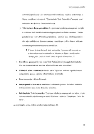 www.segware.com.br
41
automático (minutos). Caso o teste automático não seja recebido neste tempo, o
Sigma considerará o tempo de “Tolerância do Teste Automático” antes de gerar
um evento X1 (Falta de Teste Automático);
• Tolerância do Teste Automático: É o tempo de tolerância para que seja enviado
o evento de teste automático (minutos) pelo painel de alarme - além do “Tempo
para Envio do Teste”. O tempo de tolerância é utilizado caso o teste automático
não seja recebido pelo Sigma no período especificado e, além disso, é utilizado
somente na primeira falta de teste automático;
O tempo de tolerância do teste automático é considerado somente na
primeira falta de teste automático, portanto, o Sigma considerará o
“Tempo para Envio do Teste” antes de gerar outro evento X1.
• Considerar qualquer Evento como Teste Automático: Esta opção habilitada faz
com que qualquer evento recebido seja considerado teste automático;
• Gerenciar Arme e Desarme: Com esta opção é possível habilitar o gerenciamento
independente quando a central está armada ou desarmada;
• Teste Automático – Central Armada
• Tempo para Envio do Teste: Determina o tempo em que será enviado o evento de
teste automático pelo painel de alarme (minutos).
• Tolerância do Teste Automático: Tempo de tolerância para que seja enviado o evento
de teste automático (minutos) pelo painel de alarme - além do “Tempo para Envio do
Teste”.
As informações acima podem ser observadas na Figura 22.
 