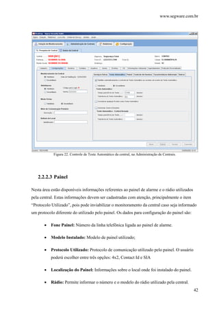 www.segware.com.br
42
Figura 22. Controle de Teste Automático da central, na Administração de Centrais.
2.2.2.3 Painel
Nesta área estão disponíveis informações referentes ao painel de alarme e o rádio utilizados
pela central. Estas informações devem ser cadastradas com atenção, principalmente o item
“Protocolo Utilizado”, pois pode inviabilizar o monitoramento da central caso seja informado
um protocolo diferente do utilizado pelo painel. Os dados para configuração do painel são:
• Fone Painel: Número da linha telefônica ligada ao painel de alarme.
• Modelo Instalado: Modelo de painel utilizado;
• Protocolo Utilizado: Protocolo de comunicação utilizado pelo painel. O usuário
poderá escolher entre três opções: 4x2, Contact Id e SIA
• Localização do Painel: Informações sobre o local onde foi instalado do painel.
• Rádio: Permite informar o número e o modelo do rádio utilizado pela central.
 