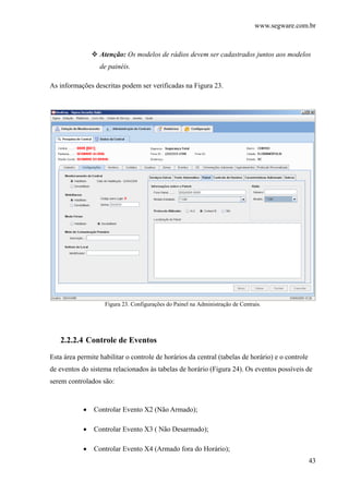 www.segware.com.br
43
Atenção: Os modelos de rádios devem ser cadastrados juntos aos modelos
de painéis.
As informações descritas podem ser verificadas na Figura 23.
Figura 23. Configurações do Painel na Administração de Centrais.
2.2.2.4 Controle de Eventos
Esta área permite habilitar o controle de horários da central (tabelas de horário) e o controle
de eventos do sistema relacionados às tabelas de horário (Figura 24). Os eventos possíveis de
serem controlados são:
• Controlar Evento X2 (Não Armado);
• Controlar Evento X3 ( Não Desarmado);
• Controlar Evento X4 (Armado fora do Horário);
 